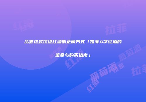 品尝这款顶级红酒的正确方式「拉菲A字红酒的鉴赏与购买指南」