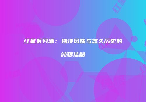 红星系列酒：独特风味与悠久历史的纯粮佳酿