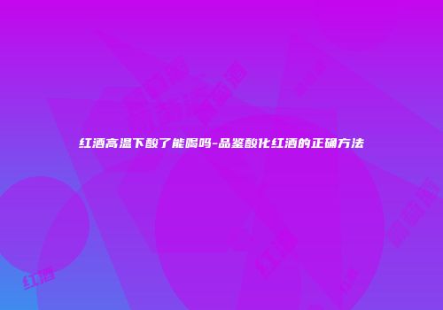 红酒高温下酸了能喝吗-品鉴酸化红酒的正确方法