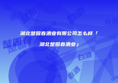 湖北楚园春酒业有限公司怎么样「湖北楚园春酒业」
