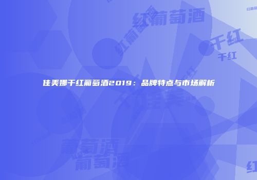 佳美娜干红葡萄酒2019：品牌特点与市场解析