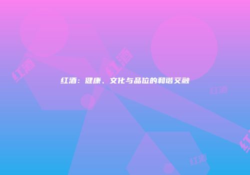 红酒：健康、文化与品位的和谐交融