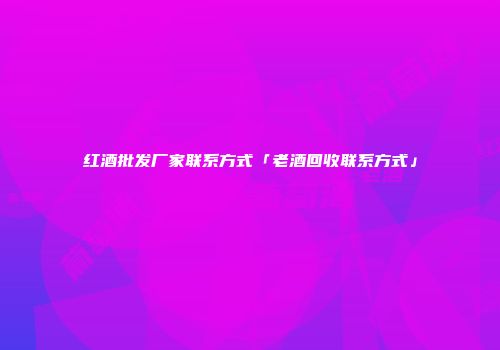 红酒批发厂家联系方式「老酒回收联系方式」