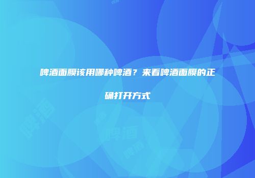 啤酒面膜该用哪种啤酒？来看啤酒面膜的正确打开方式