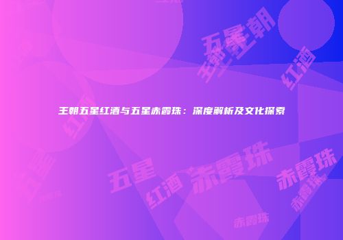 王朝五星红酒与五星赤霞珠：深度解析及文化探索