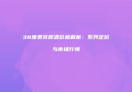 38度贵宾郎酒价格解析：系列定价与市场行情