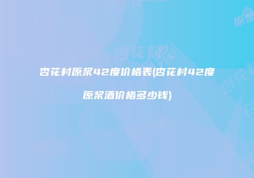 杏花村原浆42度价格表(杏花村42度原浆酒价格多少钱)