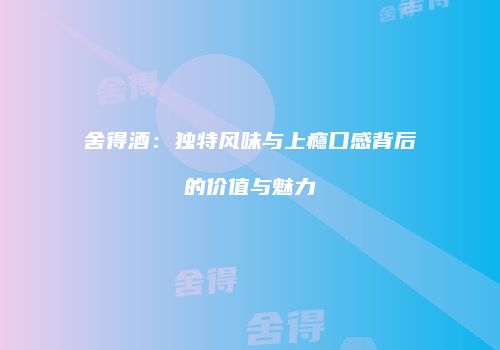 舍得酒：独特风味与上瘾口感背后的价值与魅力