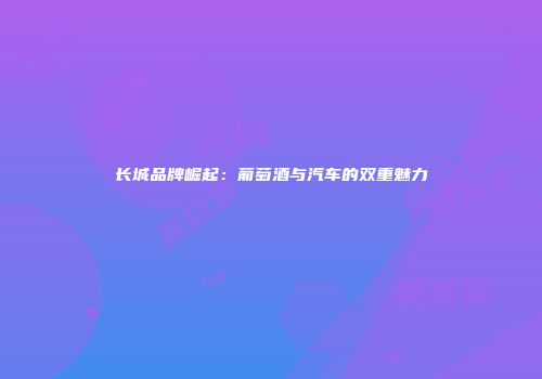 长城品牌崛起：葡萄酒与汽车的双重魅力