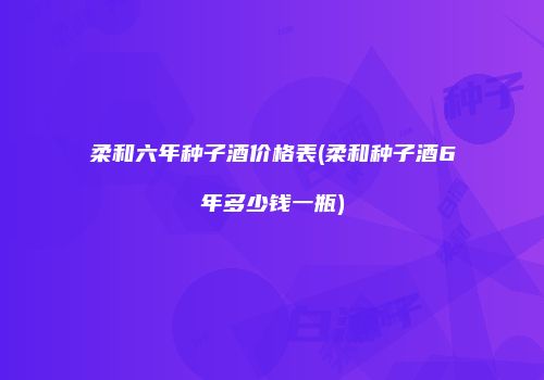 柔和六年种子酒价格表(柔和种子酒6年多少钱一瓶)