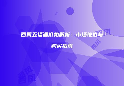 西凤五福酒价格解析：市场地位与购买指南