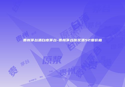 贵州茅台酒白皮茅台-贵州茅台原浆酒52度价格