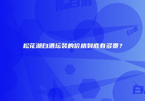 松花湖白酒坛装的价格到底有多贵？