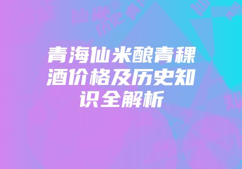 青海仙米酿青稞酒价格及历史知识全解析