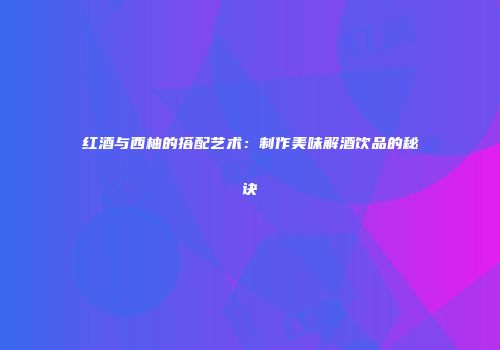 红酒与西柚的搭配艺术：制作美味解酒饮品的秘诀