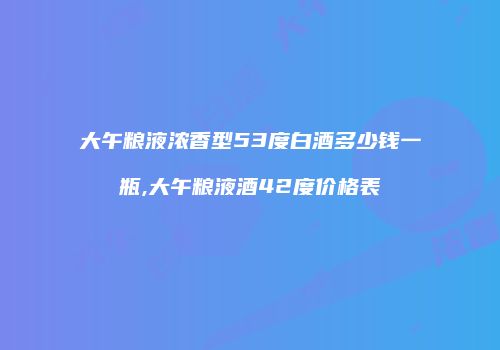 大午粮液浓香型53度白酒多少钱一瓶,大午粮液酒42度价格表