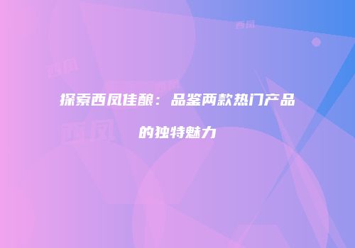 探索西凤佳酿：品鉴两款热门产品的独特魅力