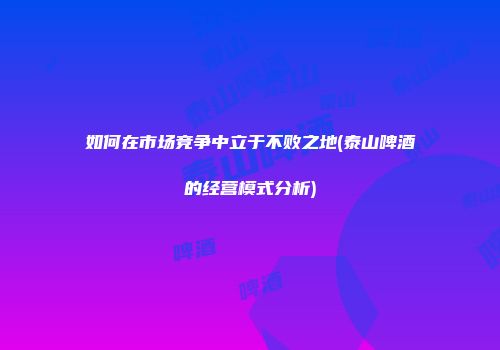 如何在市场竞争中立于不败之地(泰山啤酒的经营模式分析)
