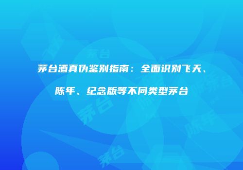茅台酒真伪鉴别指南：全面识别飞天、陈年、纪念版等不同类型茅台