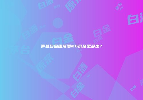 茅台白金原浆酒m6价格是多少？