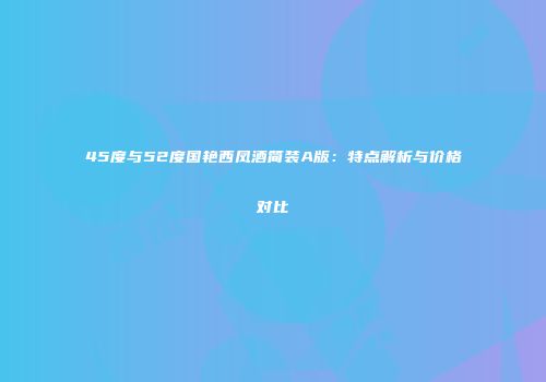 45度与52度国艳西凤酒简装A版：特点解析与价格对比