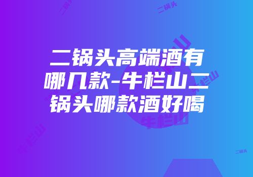 二锅头高端酒有哪几款-牛栏山二锅头哪款酒好喝