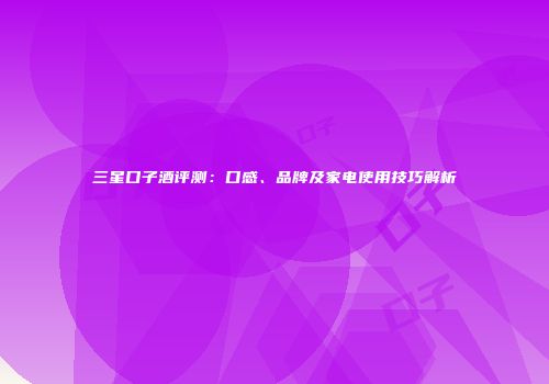 三星口子酒评测：口感、品牌及家电使用技巧解析