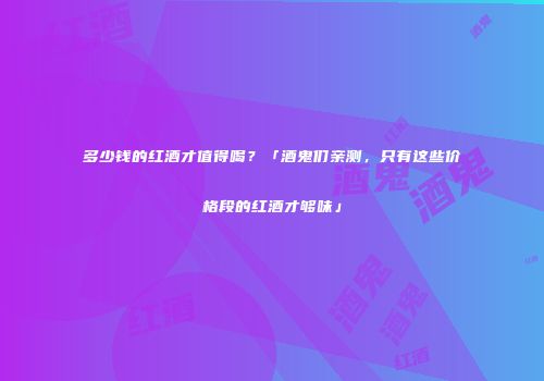 多少钱的红酒才值得喝？「酒鬼们亲测，只有这些价格段的红酒才够味」