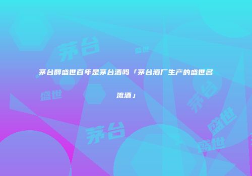 茅台醇盛世百年是茅台酒吗「茅台酒厂生产的盛世名流酒」