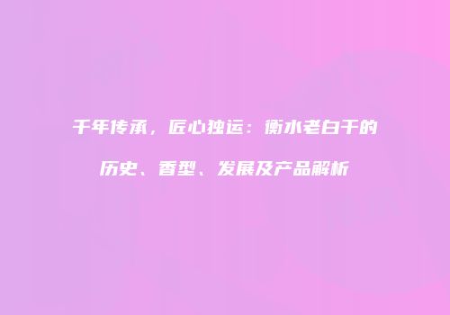 千年传承，匠心独运：衡水老白干的历史、香型、发展及产品解析
