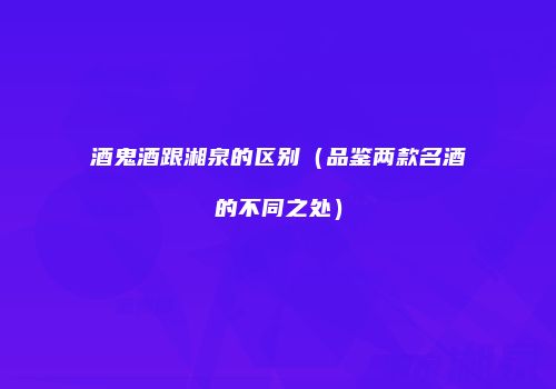 酒鬼酒跟湘泉的区别（品鉴两款名酒的不同之处）