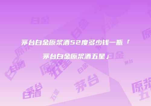 茅台白金原浆酒52度多少钱一瓶「茅台白金原浆酒五星」