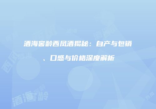 酒海窖龄西凤酒揭秘：自产与包销、口感与价格深度解析