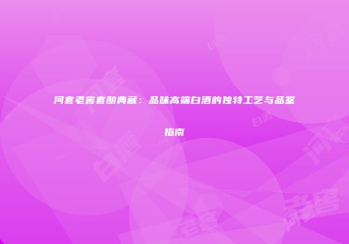 河套老窖套酿典藏：品味高端白酒的独特工艺与品鉴指南