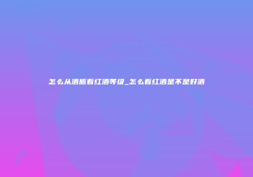 怎么从酒瓶看红酒等级_怎么看红酒是不是好酒