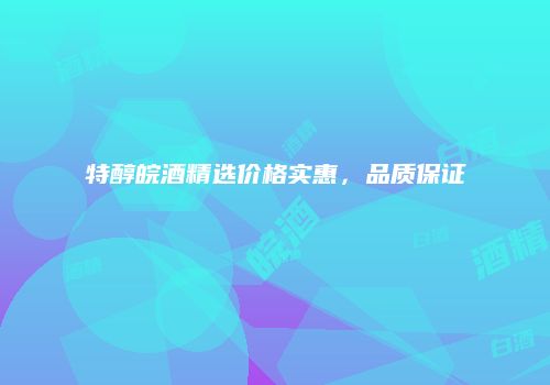 特醇皖酒精选价格实惠，品质保证
