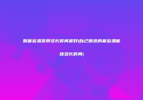 酿葡萄酒发酵多长时间最好(自己酿造的葡萄酒能放多长时间)