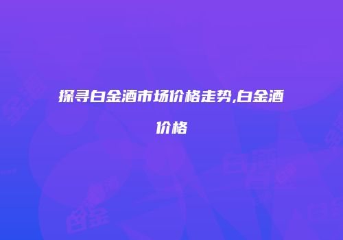 探寻白金酒市场价格走势,白金酒价格
