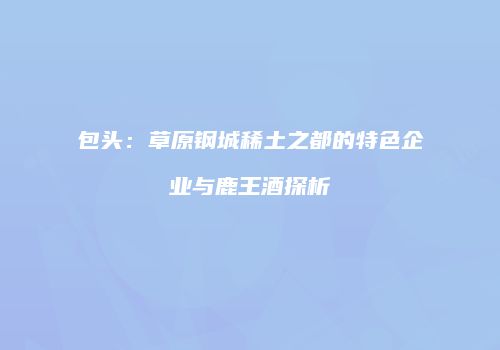 包头：草原钢城稀土之都的特色企业与鹿王酒探析