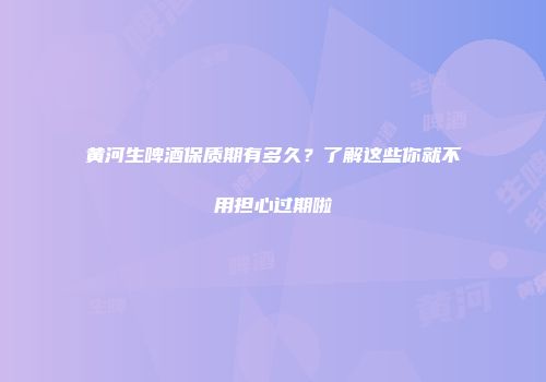 黄河生啤酒保质期有多久？了解这些你就不用担心过期啦