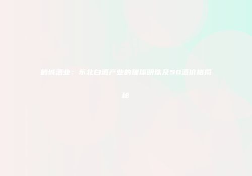 鹤城酒业：东北白酒产业的璀璨明珠及50酒价格揭秘