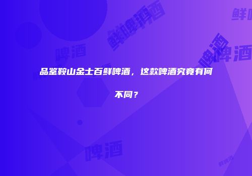 品鉴鞍山金士百鲜啤酒，这款啤酒究竟有何不同？