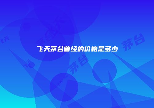 飞天茅台曾经的价格是多少