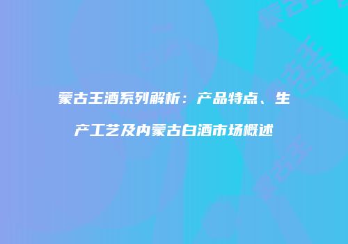 蒙古王酒系列解析：产品特点、生产工艺及内蒙古白酒市场概述