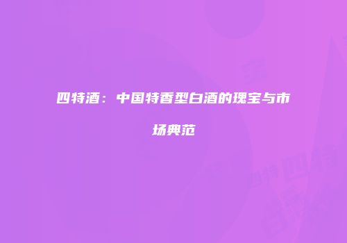 四特酒：中国特香型白酒的瑰宝与市场典范