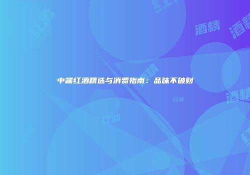 中端红酒精选与消费指南：品味不破财