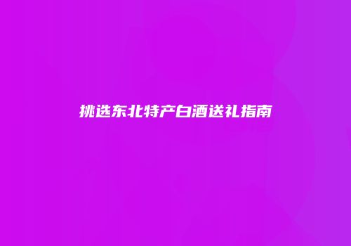 挑选东北特产白酒送礼指南