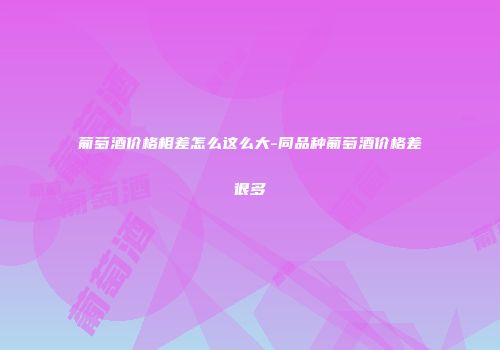 葡萄酒价格相差怎么这么大-同品种葡萄酒价格差很多