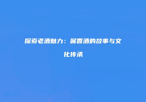 探索老酒魅力：酱香酒的故事与文化传承