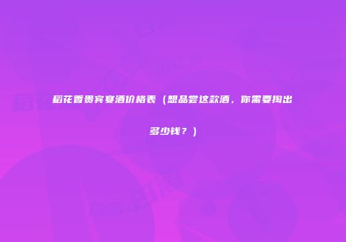 稻花香贵宾宴酒价格表（想品尝这款酒，你需要掏出多少钱？）